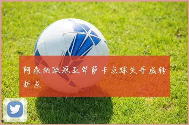 阿森纳欧冠亚军萨卡点球失手成转折点