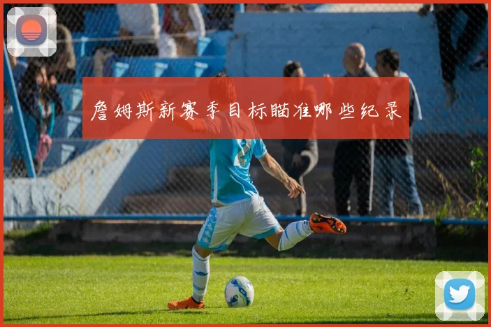 詹姆斯新赛季目标瞄准哪些纪录